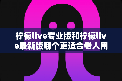 柠檬live专业版和柠檬live最新版哪个更适合老人用?中老年用户选版本实用指南 柠檬live专业版和柠檬live最新版哪个更适合老人用?中老年用户选版本实用指南