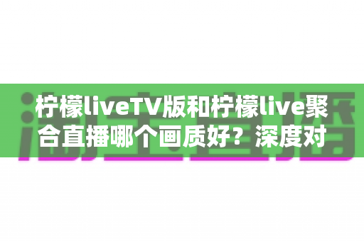 柠檬liveTV版和柠檬live聚合直播哪个画质好？深度对比解析助你选出高清体验方案