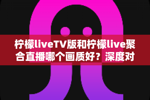 柠檬liveTV版和柠檬live聚合直播哪个画质好？深度对比解析助你选出高清体验方案