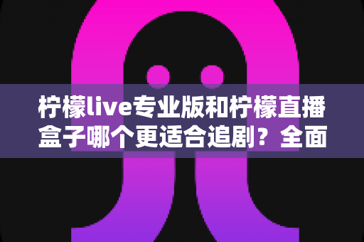 柠檬live专业版和柠檬直播盒子哪个更适合追剧？全面对比帮你找到最佳追剧方案