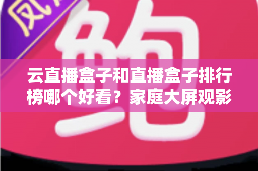 云直播盒子和直播盒子排行榜哪个好看？家庭大屏观影设备选购全指南