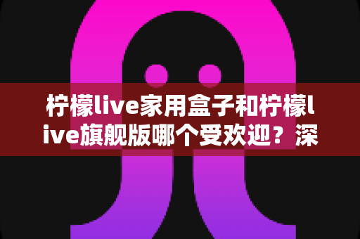 柠檬live家用盒子和柠檬live旗舰版哪个受欢迎？深度对比评测助你选对不选贵