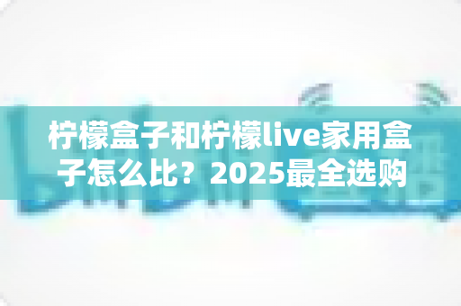 柠檬盒子和柠檬live家用盒子怎么比？2025最全选购对比指南，帮你一次选对不踩坑