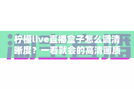 柠檬live直播盒子怎么调清晰度？一看就会的高清画质设置全攻略