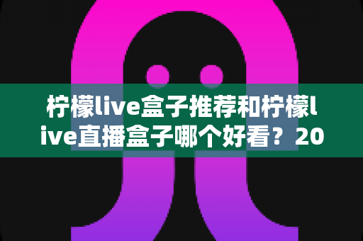 柠檬live盒子推荐和柠檬live直播盒子哪个好看?2025年最新选购攻略与颜值对比全解析 柠檬live盒子推荐和柠檬live直播盒子哪个好看?2025年最新选购攻略与颜值对比全解析