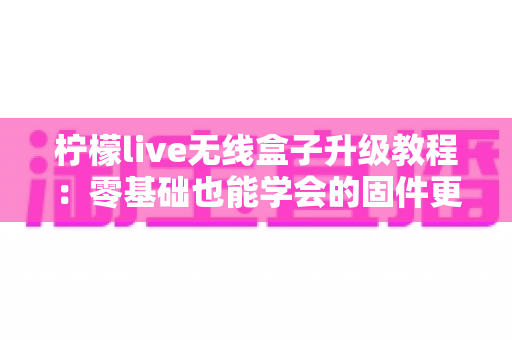 柠檬live无线盒子升级教程:零基础也能学会的固件更新全攻略,让老盒子焕发新生机 柠檬live无线盒子升级教程:零基础也能学会的固件更新全攻略,让老盒子焕发新生机