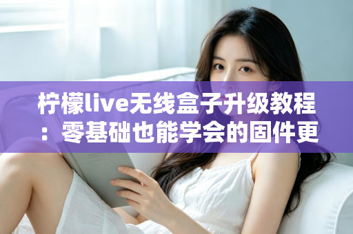 柠檬live无线盒子升级教程:零基础也能学会的固件更新全攻略,让老盒子焕发新生机 柠檬live无线盒子升级教程:零基础也能学会的固件更新全攻略,让老盒子焕发新生机