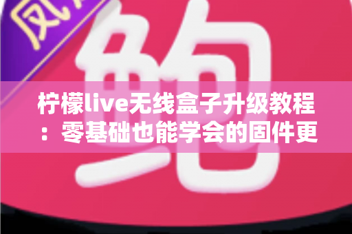 柠檬live无线盒子升级教程:零基础也能学会的固件更新全攻略,让老盒子焕发新生机 柠檬live无线盒子升级教程:零基础也能学会的固件更新全攻略,让老盒子焕发新生机