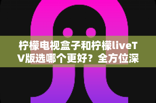 柠檬电视盒子和柠檬liveTV版选哪个更好？全方位深度对比评测，帮你找到最合适的家庭观影方案