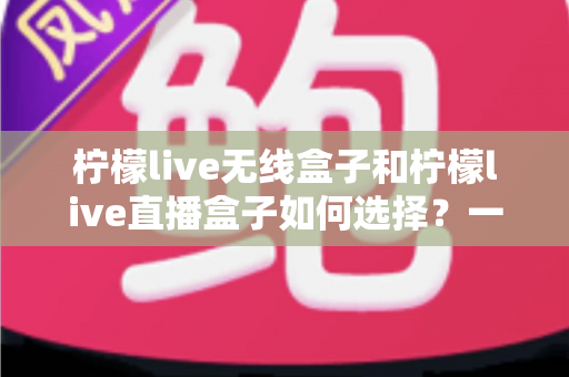 柠檬live无线盒子和柠檬live直播盒子如何选择？一站式深度选购指南助你轻松决策