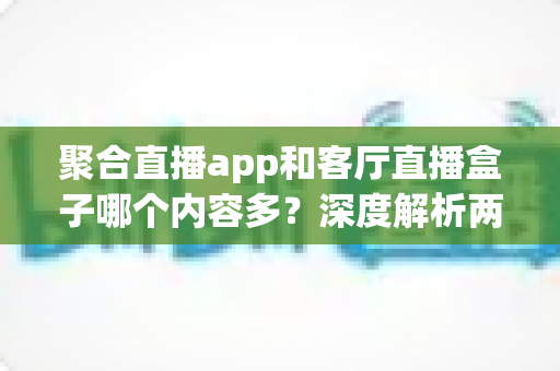 聚合直播app和客厅直播盒子哪个内容多？深度解析两大观影方案的内容储备与家庭选购指南