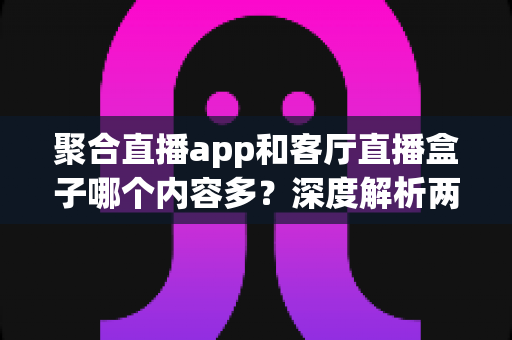 聚合直播app和客厅直播盒子哪个内容多？深度解析两大观影方案的内容储备与家庭选购指南