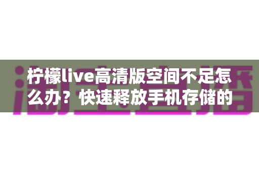 柠檬live高清版空间不足怎么办？快速释放手机存储的完整清理方案与实用技巧
