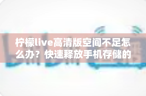 柠檬live高清版空间不足怎么办？快速释放手机存储的完整清理方案与实用技巧