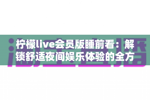 柠檬live会员版睡前看:解锁舒适夜间娱乐体验的全方位实用指南 柠檬live会员版睡前看:解锁舒适夜间娱乐体验的全方位实用指南