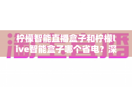 柠檬智能直播盒子和柠檬live智能盒子哪个省电？深度能耗对比全解析