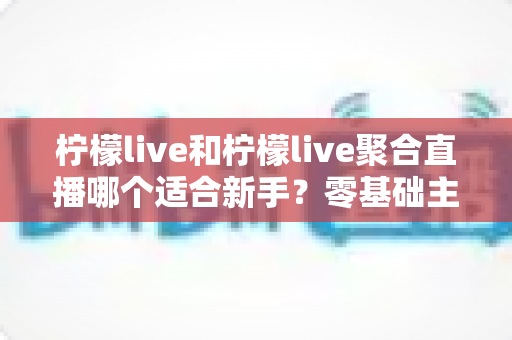 柠檬live和柠檬live聚合直播哪个适合新手？零基础主播入门工具选择全攻略