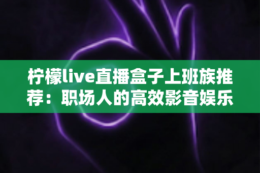 柠檬live直播盒子上班族推荐：职场人的高效影音娱乐指南，让碎片时间不再无聊