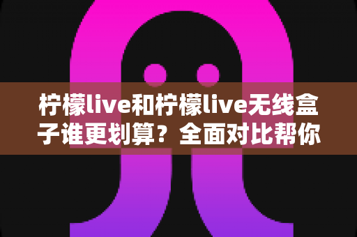 柠檬live和柠檬live无线盒子谁更划算？全面对比帮你做出明智选择