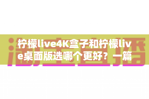 柠檬live4K盒子和柠檬live桌面版选哪个更好?一篇文章帮你彻底搞懂 柠檬live4K盒子和柠檬live桌面版选哪个更好?一篇文章帮你彻底搞懂