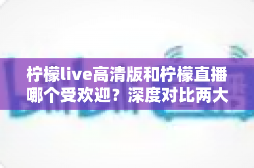 柠檬live高清版和柠檬直播哪个受欢迎？深度对比两大平台的人气与使用体验全解析