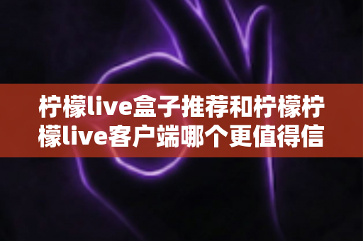 柠檬live盒子推荐和柠檬柠檬live客户端哪个更值得信赖？全面解析与实用选购指南