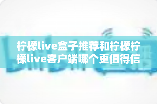 柠檬live盒子推荐和柠檬柠檬live客户端哪个更值得信赖？全面解析与实用选购指南