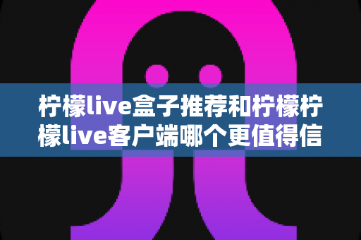 柠檬live盒子推荐和柠檬柠檬live客户端哪个更值得信赖？全面解析与实用选购指南