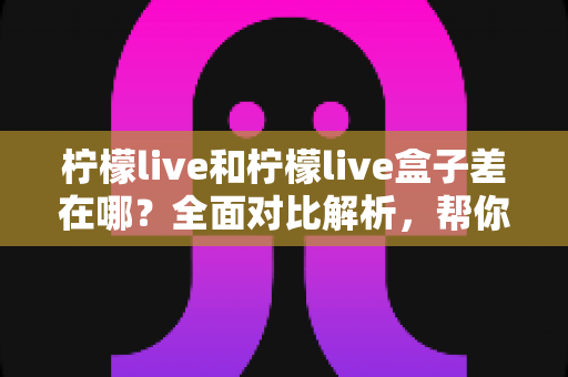 柠檬live和柠檬live盒子差在哪?全面对比解析,帮你选对版本不踩坑 柠檬live和柠檬live盒子差在哪?全面对比解析,帮你选对版本不踩坑