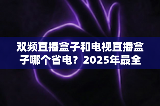 双频直播盒子和电视直播盒子哪个省电？2025年最全功耗对比与省电选购指南