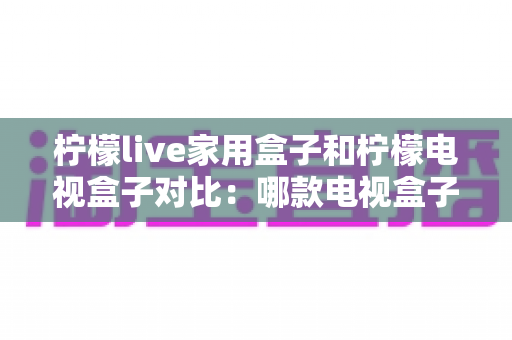 柠檬live家用盒子和柠檬电视盒子对比：哪款电视盒子更值得买？一文看懂选购要点