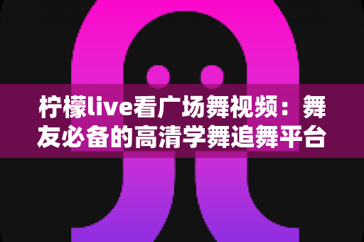 柠檬live看广场舞视频：舞友必备的高清学舞追舞平台使用全攻略