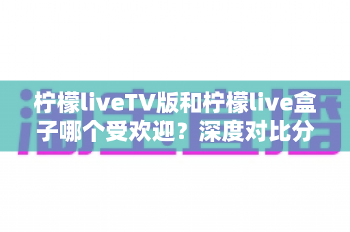柠檬liveTV版和柠檬live盒子哪个受欢迎？深度对比分析帮你选对大屏观影利器