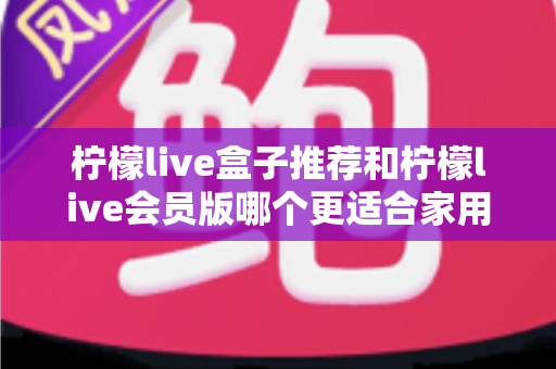 柠檬live盒子推荐和柠檬live会员版哪个更适合家用?2025最新家庭选购深度测评指南 柠檬live盒子推荐和柠檬live会员版哪个更适合家用?2025最新家庭选购深度测评指南