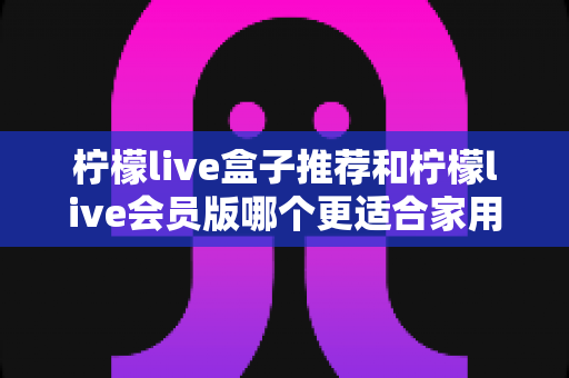 柠檬live盒子推荐和柠檬live会员版哪个更适合家用?2025最新家庭选购深度测评指南 柠檬live盒子推荐和柠檬live会员版哪个更适合家用?2025最新家庭选购深度测评指南