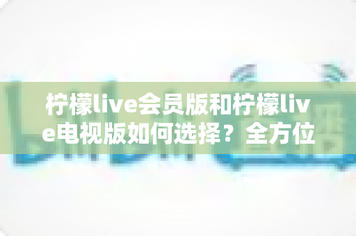 柠檬live会员版和柠檬live电视版如何选择？全方位对比分析与实用选购指南助你做出明智决定