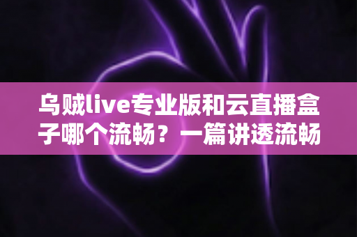乌贼live专业版和云直播盒子哪个流畅？一篇讲透流畅度差异的深度测评指南