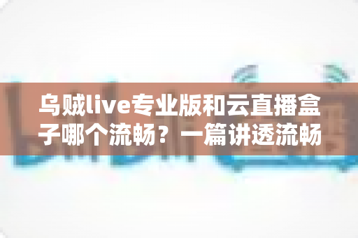 乌贼live专业版和云直播盒子哪个流畅？一篇讲透流畅度差异的深度测评指南