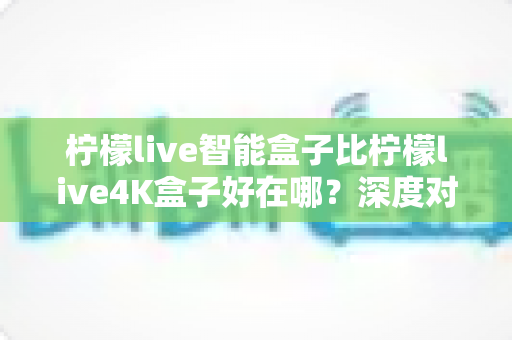 柠檬live智能盒子比柠檬live4K盒子好在哪?深度对比评测助你选对电视盒子不踩坑 柠檬live智能盒子比柠檬live4K盒子好在哪?深度对比评测助你选对电视盒子不踩坑