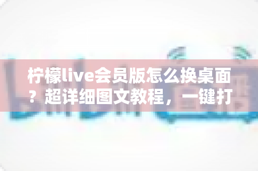 柠檬live会员版怎么换桌面？超详细图文教程，一键打造你的专属个性化桌面