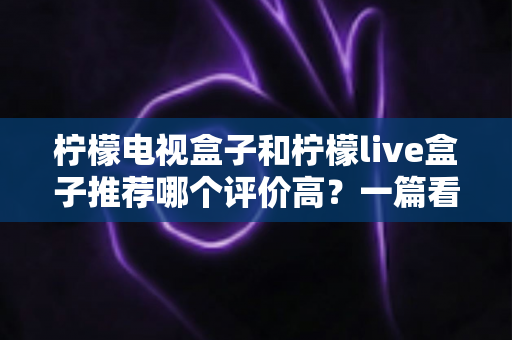 柠檬电视盒子和柠檬live盒子推荐哪个评价高？一篇看懂两者差异与真实口碑的选购指南