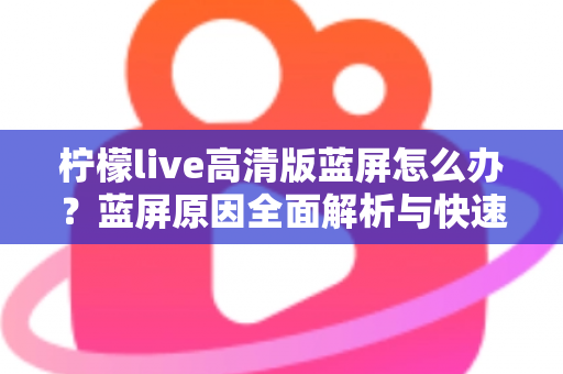 柠檬live高清版蓝屏怎么办？蓝屏原因全面解析与快速修复指南（2025最新）