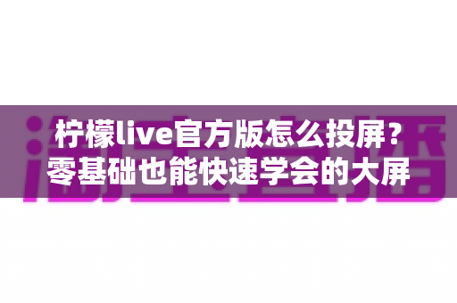 柠檬live官方版怎么投屏？零基础也能快速学会的大屏观看全攻略