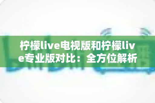柠檬live电视版和柠檬live专业版对比：全方位解析两款应用的差异，帮你找到最适合的观影选择