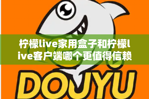 柠檬live家用盒子和柠檬live客户端哪个更值得信赖？多维度深度对比与选购安全指南