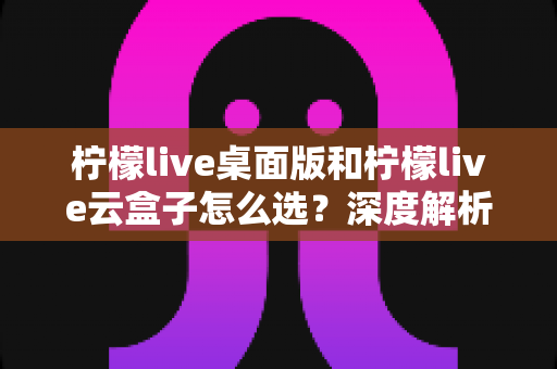 柠檬live桌面版和柠檬live云盒子怎么选？深度解析两大直播方案差异，助你做出最适合自己的决定