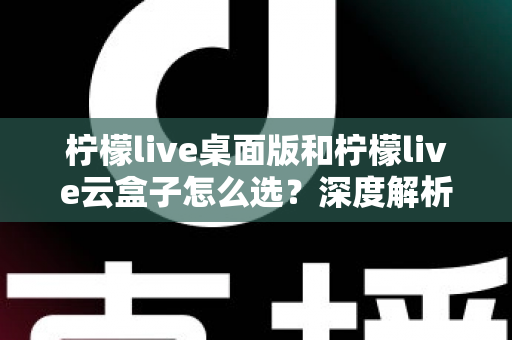 柠檬live桌面版和柠檬live云盒子怎么选？深度解析两大直播方案差异，助你做出最适合自己的决定
