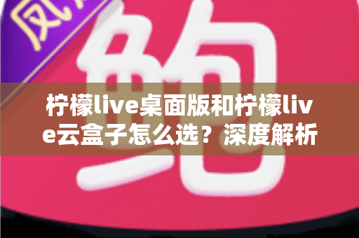 柠檬live桌面版和柠檬live云盒子怎么选？深度解析两大直播方案差异，助你做出最适合自己的决定