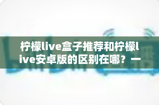 柠檬live盒子推荐和柠檬live安卓版的区别在哪？一篇文章带你全面了解两个版本的核心差异与选择指南