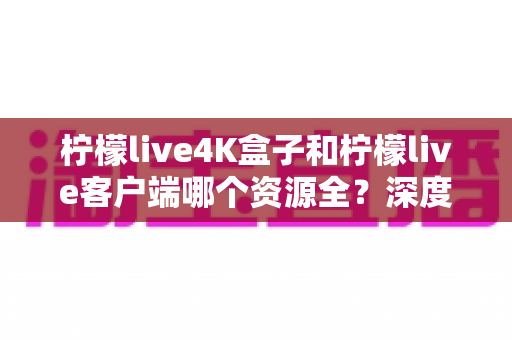 柠檬live4K盒子和柠檬live客户端哪个资源全？深度对比帮你找到最全片源方案
